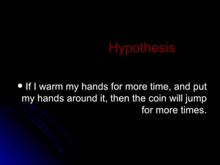 Hypothesis If I warm my hands for more time, and put my hands around it, then the coin will jump for more times. 