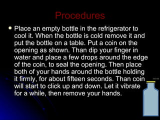 Procedures Place an empty bottle in the refrigerator to cool it. When the bottle is cold remove it and put the bottle on a table. Put a coin on the opening as shown. Than dip your finger in water and place a few drops around the edge of the coin, to seal the opening. Then place both of your hands around the bottle holding it firmly, for about fifteen seconds. Than coin will start to click up and down. Let it vibrate for a while, then remove your hands. 