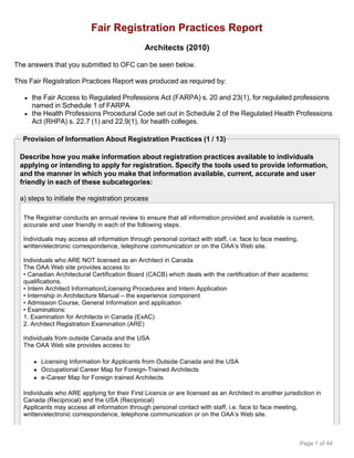 Fair Registration Practices Report
                                               Architects (2010)

The answers that you submitted to OFC can be seen below.

This Fair Registration Practices Report was produced as required by:

   q   the Fair Access to Regulated Professions Act (FARPA) s. 20 and 23(1), for regulated professions
       named in Schedule 1 of FARPA
   q   the Health Professions Procedural Code set out in Schedule 2 of the Regulated Health Professions
       Act (RHPA) s. 22.7 (1) and 22.9(1), for health colleges.

  Provision of Information About Registration Practices (1 / 13)

 Describe how you make information about registration practices available to individuals
 applying or intending to apply for registration. Specify the tools used to provide information,
 and the manner in which you make that information available, current, accurate and user
 friendly in each of these subcategories:

 a) steps to initiate the registration process

  The Registrar conducts an annual review to ensure that all information provided and available is current,
  accurate and user friendly in each of the following steps.

  Individuals may access all information through personal contact with staff, i.e. face to face meeting,
  written/electronic correspondence, telephone communication or on the OAA’s Web site.

  Individuals who ARE NOT licensed as an Architect in Canada
  The OAA Web site provides access to:
  • Canadian Architectural Certification Board (CACB) which deals with the certification of their academic
  qualifications.
  • Intern Architect Information/Licensing Procedures and Intern Application
  • Internship in Architecture Manual – the experience component
  • Admission Course, General Information and application
  • Examinations:
  1. Examination for Architects in Canada (ExAC)
  2. Architect Registration Examination (ARE)

  Individuals from outside Canada and the USA
  The OAA Web site provides access to:

       q   Licensing Information for Applicants from Outside Canada and the USA
       q   Occupational Career Map for Foreign-Trained Architects
       q   e-Career Map for Foreign trained Architects

  Individuals who ARE applying for their First Licence or are licensed as an Architect in another jurisdiction in
  Canada (Reciprocal) and the USA (Reciprocal)
  Applicants may access all information through personal contact with staff, i.e. face to face meeting,
  written/electronic correspondence, telephone communication or on the OAA’s Web site.



                                                                                                           Page 1 of 44
 
