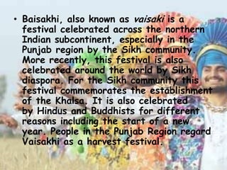 • Baisakhi, also known as vaisaki is a
festival celebrated across the northern
Indian subcontinent, especially in the
Punjab region by the Sikh community.
More recently, this festival is also
celebrated around the world by Sikh
diaspora. For the Sikh community this
festival commemorates the establishment
of the Khalsa. It is also celebrated
by Hindus and Buddhists for different
reasons including the start of a new
year. People in the Punjab Region regard
Vaisakhi as a harvest festival.
 