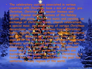 • The celebratory customs associated in various
countries with Christmas have a mix of pagan, pre-
Christian, Christian, and secular themes and
origins. Popular modern customs of the holiday
include gift giving, Christmas music and caroling, an
exchange of Christmas cards, church celebrations,
a special meal, and the display of various Christmas
decorations, including Christmas trees, Christmas
lights, nativity scenes, garlands, wreaths, mistletoe,
and holly. Because gift-giving and many other
aspects of the Christmas festival involve heightened
economic activity among both Christians and non-
Christians, the holiday has become a significant
event and a key sales period for retailers and
businesses. The economic impact of Christmas is a
factor that has grown steadily over the past few
centuries in many regions of the world.
 