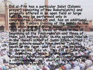 • Eid al-Fitr has a particular Salat (Islamic
prayer) consisting of two Rakats(units) and
generally offered in an open field or large
hall. It may be performed only in
congregation (Jama’at) and, has an additional
extra six Takbirs (raising of the hands to the
ears while saying "Allāhu Akbar", literally
"God is greatest"), three of them in the
beginning of the first raka'ah and three of
them just before Ruku' in the second raka'ah
in the Hanafi school of Sunni Islam. Other
Sunni schools usually have twelve Takbirs,
seven in the first, and five at the beginning
of the second raka'ah. This Eid al-Fitr salat
is, depending on which juristic opinion is
followed, Fard (obligatory),Mustahabb (strongl
y recommended, just short of obligatory) or
mandoob (preferable).
 