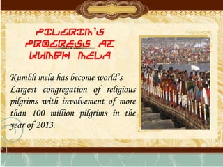 PILGRIM’S
PROGRESS AT
KUMBH MELA
Kumbh mela has become world’s
Largest congregation of religious
pilgrims with involvement of more
than 100 million pilgrims in the
year of 2013.
 