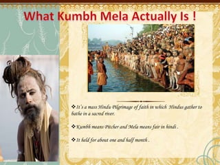 It’s a mass Hindu Pilgrimage of faith in which Hindus gather to
bathe in a sacred river.
Kumbh means Pitcher and Mela means fair in hindi .
It held for about one and half month .
 