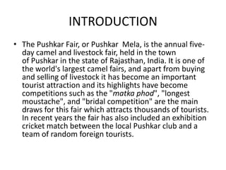 INTRODUCTION
• The Pushkar Fair, or Pushkar Mela, is the annual five-
day camel and livestock fair, held in the town
of Pushkar in the state of Rajasthan, India. It is one of
the world's largest camel fairs, and apart from buying
and selling of livestock it has become an important
tourist attraction and its highlights have become
competitions such as the "matka phod", "longest
moustache", and "bridal competition" are the main
draws for this fair which attracts thousands of tourists.
In recent years the fair has also included an exhibition
cricket match between the local Pushkar club and a
team of random foreign tourists.
 