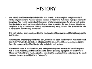 HISTORY
• The history of Pushkar Festival mentions that all the 330 million gods and goddesses of
Hindu religion come to Pushkar Lake on the day of Poornima (full moon night) and sanctify
the pious. As a result, hundreds of thousands of pilgrims congregate for a holy bath at the
Pushkar Lake to wash out their misdeeds and show respect to the sole Brahma Mandir on
the globe. A dip in the lake on this day implies washing away the sins. The water of the lake
is believed to have healing properties.
This holy site has been mentioned in the Hindu epics of Ramayana and Mahabharata as the
Adi Tiratha.
In Ramayana, another popular Hindu epic, Pushkar has been cited where it was mentioned
that Rishi Vishvamitra carried out a tapasya in this place. In addition, Menaka, an apsara
from the heaven, visited Pushkar to take a dip in its holy waters.
Pushkar was cited in Mahabharata, the 2000 year old epic of India as the oldest religious
hub in India. According to the Mahabharata, before planning a program for the travel of
Maharaja Yudhishthara, "Maharaja after entering the Jungles of Sind and crossing the small
rivers on the way should bathe in Pushkara".
 