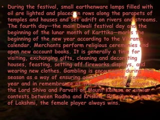 • During the festival, small earthenware lamps filled with
oil are lighted and placed in rows along the parapets of
temples and houses and set adrift on rivers and streams.
The fourth day—the main Diwali festival day and the
beginning of the lunar month of Karttika—marks the
beginning of the new year according to the Vikrama
calendar. Merchants perform religious ceremonies and
open new account books. It is generally a time for
visiting, exchanging gifts, cleaning and decorating
houses, feasting, setting off fireworks displays, and
wearing new clothes. Gambling is encouraged during this
season as a way of ensuring good luck for the coming
year and in remembrance of the games of dice played by
the Lord Shiva and Parvati on Mount Kailasa or similar
contests between Radha and Krishna. Ritually, in honour
of Lakshmi, the female player always wins.
 