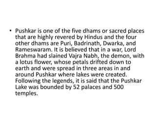 • Pushkar is one of the five dhams or sacred places
that are highly revered by Hindus and the four
other dhams are Puri, Badrinath, Dwarka, and
Rameswaram. It is believed that in a war, Lord
Brahma had slained Vajra Nabh, the demon, with
a lotus flower, whose petals drifted down to
earth and were spread in three areas in and
around Pushkar where lakes were created.
Following the legends, it is said that the Pushkar
Lake was bounded by 52 palaces and 500
temples.
 