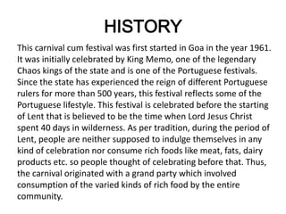 HISTORY
This carnival cum festival was first started in Goa in the year 1961.
It was initially celebrated by King Memo, one of the legendary
Chaos kings of the state and is one of the Portuguese festivals.
Since the state has experienced the reign of different Portuguese
rulers for more than 500 years, this festival reflects some of the
Portuguese lifestyle. This festival is celebrated before the starting
of Lent that is believed to be the time when Lord Jesus Christ
spent 40 days in wilderness. As per tradition, during the period of
Lent, people are neither supposed to indulge themselves in any
kind of celebration nor consume rich foods like meat, fats, dairy
products etc. so people thought of celebrating before that. Thus,
the carnival originated with a grand party which involved
consumption of the varied kinds of rich food by the entire
community.
 