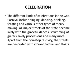 CELEBRATION
• The different kinds of celebrations in the Goa
Carnival include singing, dancing, drinking,
feasting and various other types of merry
making. All major streets of the state become
lively with the graceful dances, strumming of
guitars, lively processions and many more.
Apart from the non-stop festivity, the streets
are decorated with vibrant colours and floats.
 