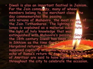 • Diwali is also an important festival in Jainism.
For the Jain community, many of whose
members belong to the merchant class, the
day commemorates the passing
into nirvana of Mahavira, the most recent of
the Jain Tirthankaras. The lighting of the
lamps is explained as a material substitute for
the light of holy knowledge that was
extinguished with Mahavira’s passing. Since
the 18th century Diwali has been celebrated
in Sikhism as the time Guru
Hargobind returned to Amritsar from a
supposed captivity in Gvalior—apparently an
echo of Rama’s return to Ayodhya. Residents
of Amritsar are said to have lighted lamps
throughout the city to celebrate the occasion.
 