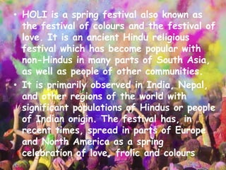 • HOLI is a spring festival also known as
the festival of colours and the festival of
love. It is an ancient Hindu religious
festival which has become popular with
non-Hindus in many parts of South Asia,
as well as people of other communities.
• It is primarily observed in India, Nepal,
and other regions of the world with
significant populations of Hindus or people
of Indian origin. The festival has, in
recent times, spread in parts of Europe
and North America as a spring
celebration of love, frolic and colours
 