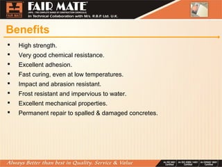 Benefits
 High strength.
 Very good chemical resistance.
 Excellent adhesion.
 Fast curing, even at low temperatures.
 Impact and abrasion resistant.
 Frost resistant and impervious to water.
 Excellent mechanical properties.
 Permanent repair to spalled & damaged concretes.
 