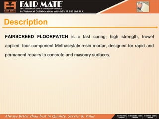 Description
FAIRSCREED FLOORPATCH is a fast curing, high strength, trowel
applied, four component Methacrylate resin mortar, designed for rapid and
permanent repairs to concrete and masonry surfaces.
 