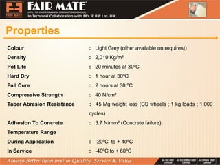 Properties
Colour : Light Grey (other available on requirest)
Density : 2,010 Kg/m²
Pot Life : 20 minutes at 30ºC
Hard Dry : 1 hour at 30ºC
Full Cure : 2 hours at 30 ºC
Compressive Strength : 40 N/cm²
Taber Abrasion Resistance : 45 Mg weight loss (CS wheels ; 1 kg loads ; 1,000
cycles)
Adhesion To Concrete : 3.7 N/mm² (Concrete failure)
Temperature Range
During Application : -20ºC to + 40ºC
In Service : -40ºC to + 60ºC
 