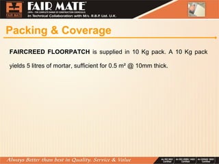 Packing & Coverage
FAIRCREED FLOORPATCH is supplied in 10 Kg pack. A 10 Kg pack
yields 5 litres of mortar, sufficient for 0.5 m² @ 10mm thick.
 