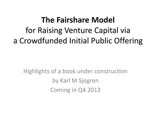 The Fairshare Model
for Raising Venture Capital via
a Crowdfunded Initial Public Offering
Highlights of a book under construction
by Karl M Sjogren
Coming in Q4 2013
 