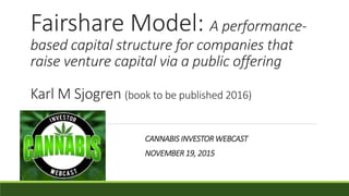 Fairshare Model: A performance-
based capital structure for companies that
raise venture capital via a public offering
Karl M Sjogren (book to be published 2016)
CANNABIS INVESTOR WEBCAST
NOVEMBER 19, 2015
 