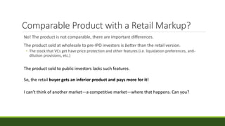 Comparable Product with a Retail Markup?
No! The product is not comparable, there are important differences.
The product sold at wholesale to pre-IPO investors is better than the retail version.
• The stock that VCs get have price protection and other features (i.e. liquidation preferences, anti-
dilution provisions, etc.)
The product sold to public investors lacks such features.
So, the retail buyer gets an inferior product and pays more for it!
I can’t think of another market—a competitive market—where that happens. Can you?
 