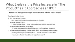 What Explains the Price Increase in “The
Product” as it Approaches an IPO?
Four hypothetical drivers
1. It is considered “normal”
- But, many things once considered normal are no longer
The Next Guy Theory provides insight into the dynamics, but what are the drivers?
2. A bigger neighborhood
- More Potential Buyers = Higher Potential Demand = Higher Potential Price
3. Competitive market forces are weak
- If strong, issuers would compete for investors by offering lower valuations
4. VC value-add (knowledge, connections, ability to write a big check quickly)
- Challenge for companies that crowdfund – “How to replicate VC value-add?”
- How much is the VC value-add worth to public investors?
 