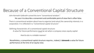 Because of a Conventional Capital Structure
John Kenneth Galbraith coined the term “conventional wisdom.”
There is conventional wisdom about how to organize (and value) the ownership interests in a
corporation. It is reflected in a “conventional capital structure.”
Defining characteristic of a conventional capital structure:
A value for future performance must be set when a company raises equity capital
He uses it to describe a convenient and comfortable point of view that is often false.
Hard to do in a reliable manner!
Nonetheless, a conventional capital structure requires…indeed, it demands a value for future
performance at the time of an equity raise.
 