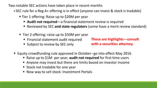 Two notable SEC actions have taken place in recent months
These are highlights—consult
with a securities attorney.
 Audit not required—a financial statement review is required
 Reviewed by SEC and state regulators (some have a merit review standard)
 Tier 2 offering: raise up to $50M per year
 Equity crowdfunding rule approved in October--go into effect May 2016
 Raise up to $1M per year; audit not required for first time users
 Anyone may invest but there are limits based on investor income
 Stock not tradable for one year
 New way to sell stock: Investment Portals
 Financial statement audit required
 Subject to review by SEC only
 Tier 1 offering: Raise up to $20M per year
 SEC rule for a Reg A+ offering is in effect (anyone can invest & stock is tradable)
 