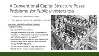 A Conventional Capital Structure Poses
Problems for Public Investors too
1. The basis for a valuation is shaky.
2. They assume most of the risk that it is too high.
Interlaced foundations of the problem
Public investors…
• Pay “retail” but don’t know it.
• Don’t get a better deal because issuers see little
advantage in offering one. Investors may respond
with “what’s valuation? Is it worth?”
• Don’t demand a better deal because they are not
valuation savvy; terms were not an issue in the
Occupy Wall Street protests.
• Are not valuation savvy, in large part, because
the SEC doesn’t require valuation disclosure.
 