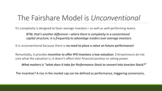 The Fairshare Model is Unconventional
It’s complexity is designed to favor average investors—as well as well-performing teams.
Remarkably, it provides incentive to offer IPO investors a low valuation. Entrepreneurs do not
care what the valuation is; it doesn’t affect their financial position or voting power.
What matters is “what does it take for Performance Stock to convert into Investor Stock?”
It is unconventional because there is no need to place a value on future performance!
BTW, that’s another difference—where there is complexity in a conventional
capital structure, it is frequently to advantage insiders over average investors.
The incentive? A rise in the market cap can be defined as performance, triggering conversions.
 