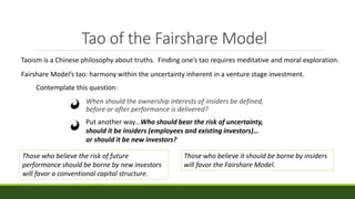 Tao of the Fairshare Model
When should the ownership interests of insiders be defined,
before or after performance is delivered?
Put another way…Who should bear the risk of uncertainty,
should it be insiders (employees and existing investors)…
or should it be new investors?
Taoism is a Chinese philosophy about truths. Finding one’s tao requires meditative and moral exploration.
Fairshare Model’s tao: harmony within the uncertainty inherent in a venture stage investment.
Contemplate this question:
Those who believe the risk of future
performance should be borne by new investors
will favor a conventional capital structure.
Those who believe it should be borne by insiders
will favor the Fairshare Model.
 