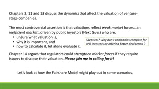 Chapters 3, 11 and 13 discuss the dynamics that affect the valuation of venture-
stage companies.
The most controversial assertion is that valuations reflect weak market forces…an
inefficient market…driven by public investors (Next Guys) who are:
• unsure what valuation is,
• why it is important, and
• how to calculate it, let alone evaluate it.
Chapter 14 argues that regulators could strengthen market forces if they require
issuers to disclose their valuation. Please join me in calling for it!
Let’s look at how the Fairshare Model might play out in some scenarios.
Skeptical? Why don’t companies compete for
IPO investors by offering better deal terms ?
 