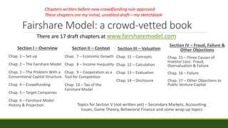 Fairshare Model: a crowd-vetted book
Section I – Overview
Chap. 1 – Set-up
Chap. 2 – The Fairshare Model
Chap. 3 – The Problem With a
Conventional Capital Structure
Chap. 4 – Crowdfunding
Chap. 5 – Target Companies
Chap. 6 – Fairshare Model
History & Projection
Section II – Context
Chap. 7 – Economic Growth
Chap. 8 – Income Inequality
Chap. 9 – Cooperation as a
Tool for Competition
Chap. 10 – Tao of the
Fairshare Model
Section IV – Fraud, Failure &
Other Objections
Chap. 15 – Three Causes of
Investor Loss: Fraud,
Overvaluation & Failure
Chap. 16 – Failure
Chap. 17 – Other Objections to
Public Venture Capital
Topics for Section V (not written yet) – Secondary Markets, Accounting
Issues, Game Theory, Behavioral Finance and some wrap-up topics
There are 17 draft chapters at www.fairsharemodel.com
Section III – Valuation
Chap. 11 – Concepts
Chap. 12 – Calculation
Chap. 13 – Evaluation
Chap. 14 – Disclosure
Chapters written before new crowdfunding rule approved
These chapters are my initial, unedited draft—my sketchbook
 