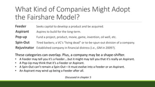 What Kind of Companies Might Adopt
the Fairshare Model?
Feeder Seeks capital to develop a product and be acquired.
Aspirant Aspires to build for the long-term.
Pop-up Fund a project, product, movie, game, invention, oil well, etc.
Spin-Out Tired backers; a VC’s “living dead” or to-be-spun-out division of a company.
Rejuvinator Established company in financial distress (i.e., GM in 2009?).
These categories can overlap. Plus, a company may be a shape-shifter.
• A Feeder may tell you it’s a Feeder….but it might may tell you that it’s really an Aspirant.
• A Pop-Up may think that it’s a Feeder or Aspirant.
• A Spin-Out can’t remain a Spin-Out—it must evolve into a Feeder or an Aspirant.
• An Aspirant may wind up being a Feeder after all.
Discussed in chapter 5
 