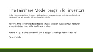 The Fairshare Model bargain for investors
If the company performs, investors will be diluted on a percentage basis—their slice of the
ownership pie will be reduced, possibly dramatically.
However, if the performance translates into a higher valuation, investors should not suffer
economic dilution—their stake should grow in value.
VCs like to say “I’d rather own a small slice of a big pie than a large slice of a small pie.”
Same principle.
 