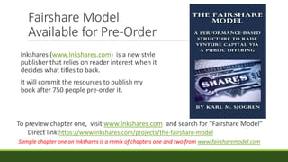 Fairshare Model
Available for Pre-Order
Inkshares (www.Inkshares.com) is a new style
publisher that relies on reader interest when it
decides what titles to back.
It will commit the resources to publish my
book after 750 people pre-order it.
Sample chapter one on Inkshares is a remix of chapters one and two from www.fairsharemodel.com
To preview chapter one, visit www.Inkshares.com and search for “Fairshare Model”
Direct link https://www.inkshares.com/projects/the-fairshare-model
 