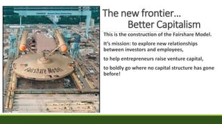 The new frontier…
Better Capitalism
This is the construction of the Fairshare Model.
It’s mission: to explore new relationships
between investors and employees,
to help entrepreneurs raise venture capital,
to boldly go where no capital structure has gone
before!
 