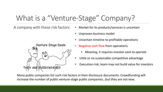 What is a “Venture-Stage” Company?
A company with these risk factors: • Market for its products/services is uncertain
• Unproven business model
• Uncertain timeline to profitable operations
• Negative cash flow from operations
• Meaning, it requires investor cash to operate
• Little or no sustainable competitive advantage
• Execution risk; team may not build value for investors
Many public companies list such risk factors in their disclosure documents. Crowdfunding will
increase the number of public venture-stage public companies…but they are not new.
 