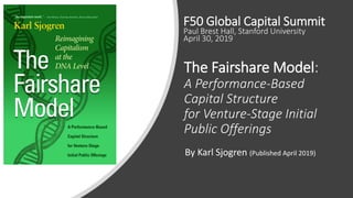 The Fairshare Model:
A Performance-Based
Capital Structure
for Venture-Stage Initial
Public Offerings
By Karl Sjogren (Published April 2019)
F50 Global Capital Summit
Paul Brest Hall, Stanford University
April 30, 2019
 