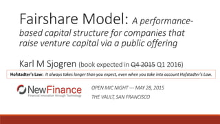 Fairshare Model: A performance-
based capital structure for companies that
raise venture capital via a public offering
Karl M Sjogren (book expected in Q4 2015 Q1 2016)
OPEN MIC NIGHT --- MAY 28, 2015
THE VAULT, SAN FRANCISCO
Hofstadter's Law: It always takes longer than you expect, even when you take into account Hofstadter's Law.
 