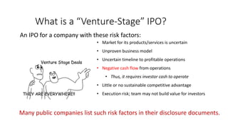 What is a “Venture-Stage” IPO?
An IPO for a company with these risk factors:
• Market for its products/services is uncertain
• Unproven business model
• Uncertain timeline to profitable operations
• Negative cash flow from operations
• Thus, it requires investor cash to operate
• Little or no sustainable competitive advantage
• Execution risk; team may not build value for investors
Many public companies list such risk factors in their disclosure documents.
 