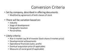 Conversion Criteria
• Set by company, described in offering documents
• Modified by agreement of both classes of stock
• There will be variation based on:
• Industry
• Stage of development
• Geographic location
• Personalities
• Likely criteria:
• Rise in market cap (# of Investor Stock shares X market price)
• Developmental achievements
• Operational financials (sales, profit)
• Eventual acquisition price (if applicable)
• Measures of social good (if applicable)
 
