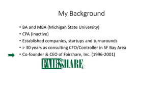 My Background
• BA and MBA (Michigan State University)
• CPA (inactive)
• Established companies, startups and turnarounds
• > 30 years as consulting CFO/Controller in SF Bay Area
• Co-founder & CEO of Fairshare, Inc. (1996-2001)
 