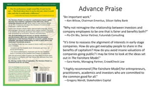 “An important work.”
—Ken Wilcox, Chairman Emeritus, Silicon Valley Bank
“Why not reimagine the relationship between investors and
company employees to be one that is fairer and benefits both?”
—Po-Chi Wu, Senior Partner, Futurelab Consulting
“It’s time to reassess the alignment of interests in early-stage
companies. How do you get everyday people to share in the
benefits of capitalism? How do you avoid insane valuations of
companies going public? I may be time to look at the ideas set
out in The Fairshare Model.”
—Sara Hanks, Managing Partner, CrowdCheck Law
“I highly recommend [The Fairshare Model] for entrepreneurs,
practitioners, academics and investors who are committed to
the common good for all.”
—Gregory Wendt, Stakeholders Capital
Advance Praise
 