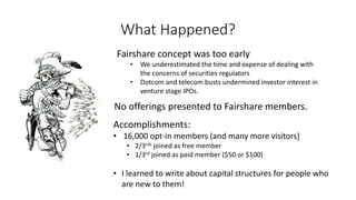 What Happened?
Fairshare concept was too early
• We underestimated the time and expense of dealing with
the concerns of securities regulators
• Dotcom and telecom busts undermined investor interest in
venture stage IPOs.
Accomplishments:
• 16,000 opt-in members (and many more visitors)
• 2/3rds joined as free member
• 1/3rd joined as paid member ($50 or $100)
• I learned to write about capital structures for people who
are new to them!
No offerings presented to Fairshare members.
 