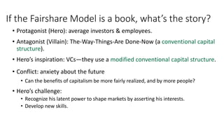 If the Fairshare Model is a book, what’s the story?
• Protagonist (Hero): average investors & employees.
• Antagonist (Villain): The-Way-Things-Are Done-Now (a conventional capital
structure).
• Hero’s inspiration: VCs—they use a modified conventional capital structure.
• Conflict: anxiety about the future
• Can the benefits of capitalism be more fairly realized, and by more people?
• Hero’s challenge:
• Recognize his latent power to shape markets by asserting his interests.
• Develop new skills.
 