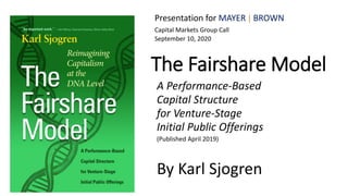 The Fairshare Model
A Performance-Based
Capital Structure
for Venture-Stage
Initial Public Offerings
(Published April 2019)
By Karl Sjogren
Presentation for MAYER │ BROWN
Capital Markets Group Call
September 10, 2020
 
