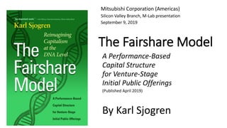 The Fairshare Model
A Performance-Based
Capital Structure
for Venture-Stage
Initial Public Offerings
(Published April 2019)
By Karl Sjogren
Mitsubishi Corporation (Americas)
Silicon Valley Branch, M-Lab presentation
September 9, 2019
 