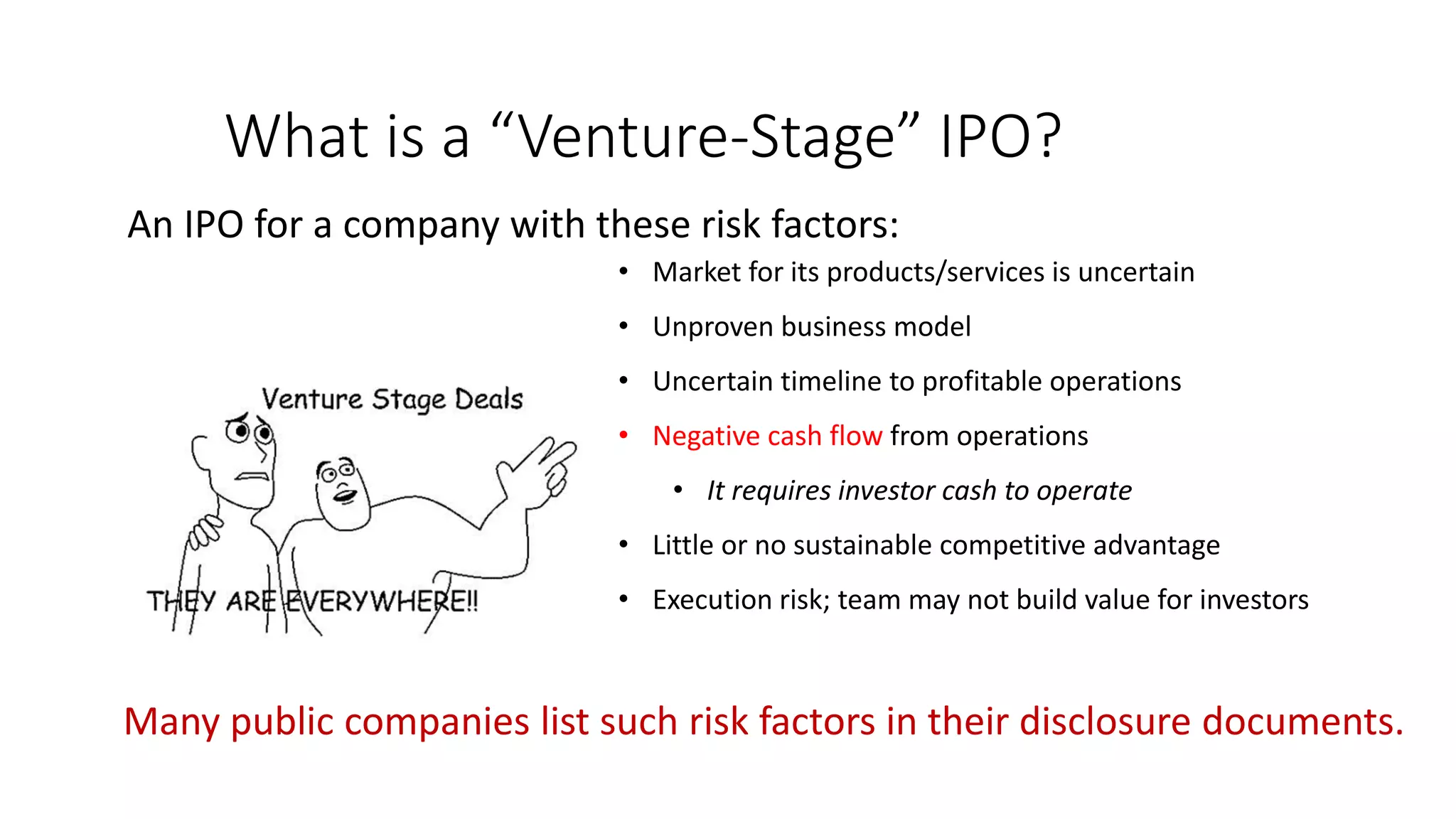 What is a “Venture-Stage” IPO?
An IPO for a company with these risk factors:
• Market for its products/services is uncertain
• Unproven business model
• Uncertain timeline to profitable operations
• Negative cash flow from operations
• It requires investor cash to operate
• Little or no sustainable competitive advantage
• Execution risk; team may not build value for investors
Many public companies list such risk factors in their disclosure documents.
 