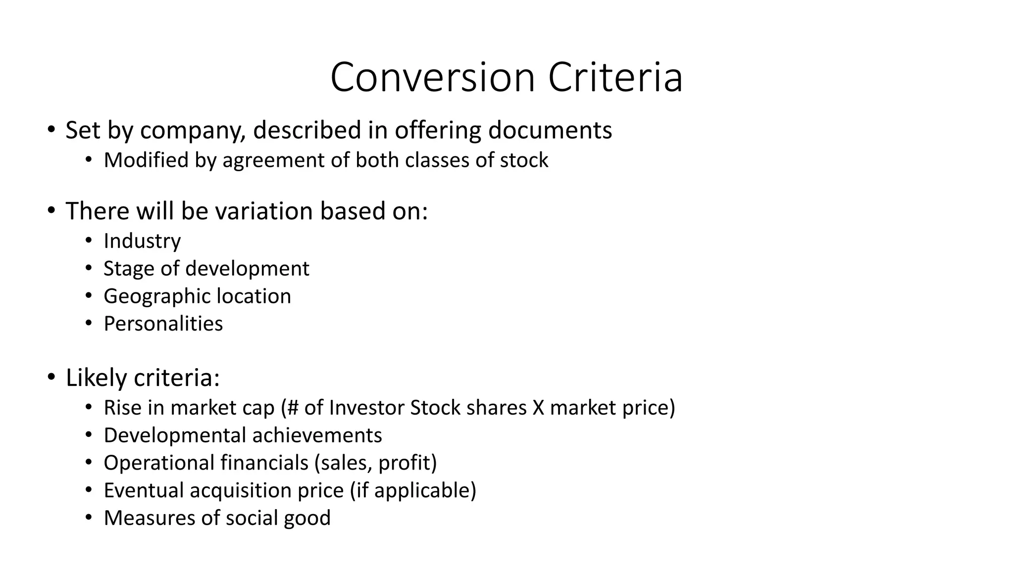 Conversion Criteria
• Set by company, described in offering documents
• Modified by agreement of both classes of stock
• There will be variation based on:
• Industry
• Stage of development
• Geographic location
• Personalities
• Likely criteria:
• Rise in market cap (# of Investor Stock shares X market price)
• Developmental achievements
• Operational financials (sales, profit)
• Eventual acquisition price (if applicable)
• Measures of social good
 