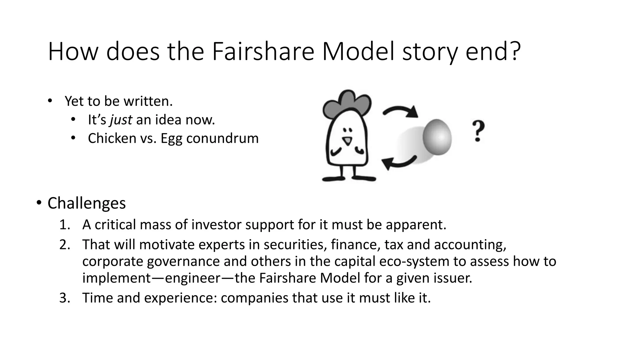 How does the Fairshare Model story end?
• Challenges
1. A critical mass of investor support for it must be apparent.
2. That will motivate experts in securities, finance, tax and accounting,
corporate governance and others in the capital eco-system to assess how to
implement—engineer—the Fairshare Model for a given issuer.
3. Time and experience: companies that use it must like it.
• Yet to be written.
• It’s just an idea now.
• Chicken vs. Egg conundrum
 