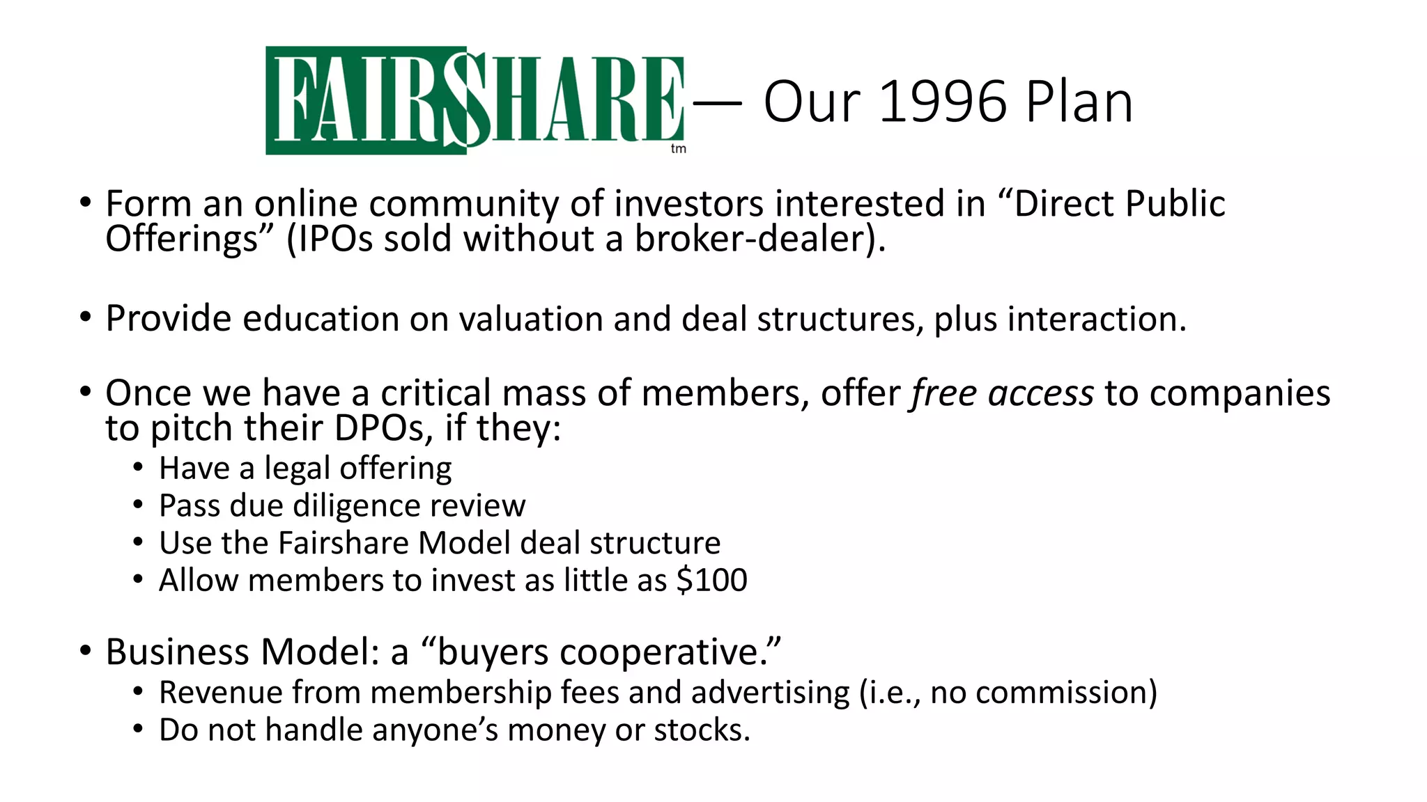 — Our 1996 Plan
• Form an online community of investors interested in “Direct Public
Offerings” (IPOs sold without a broker-dealer).
• Provide education on valuation and deal structures, plus interaction.
• Once we have a critical mass of members, offer free access to companies
to pitch their DPOs, if they:
• Have a legal offering
• Pass due diligence review
• Use the Fairshare Model deal structure
• Allow members to invest as little as $100
• Business Model: a “buyers cooperative.”
• Revenue from membership fees and advertising (i.e., no commission)
• Do not handle anyone’s money or stocks.
 